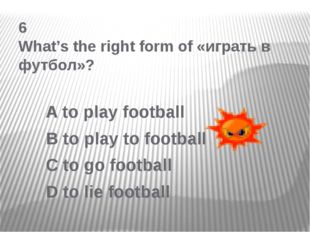 6 What’s the right form of «играть в футбол»? A to play football B to play to