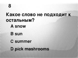 8 Какое слово не подходит к остальным? A snow B sun C summer D pick mashrooms 