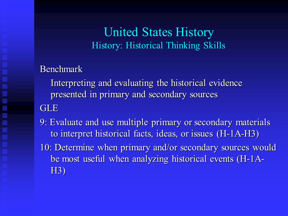 United States History History: Historical Thinking Skills Benchmark Interpreting and evaluating the historical evidence presented in primary and secondary sources GLE 9: Evaluate and use multiple primary or secondary materials to interpret historical facts, ideas, or issues (H-1A-h4) 10: Determine when primary and/or secondary sources would be most useful when analyzing historical events (H-1A- h4)