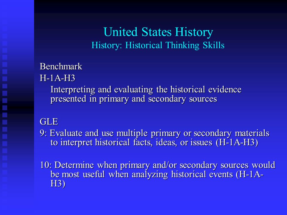 United States History History: Historical Thinking Skills BenchmarkH-1A-h4 Interpreting and evaluating the historical evidence presented in primary and secondary sources GLE 9: Evaluate and use multiple primary or secondary materials to interpret historical facts, ideas, or issues (H-1A-h4) 10: Determine when primary and/or secondary sources would be most useful when analyzing historical events (H-1A- h4)